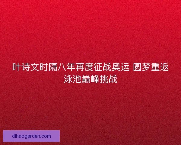 叶诗文时隔八年再度征战奥运 圆梦重返泳池巅峰挑战