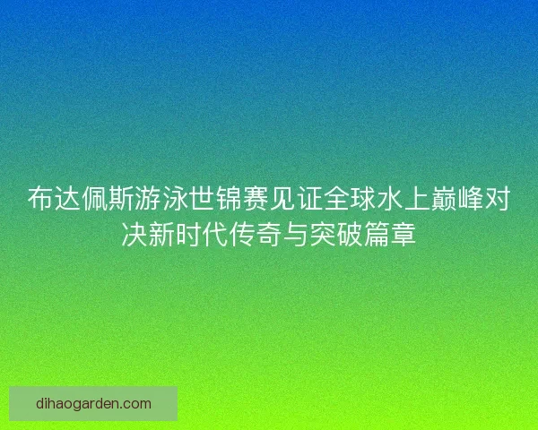 布达佩斯游泳世锦赛见证全球水上巅峰对决新时代传奇与突破篇章
