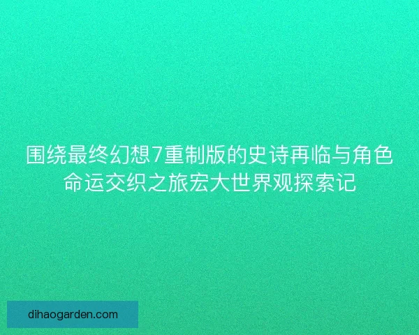 围绕最终幻想7重制版的史诗再临与角色命运交织之旅宏大世界观探索记