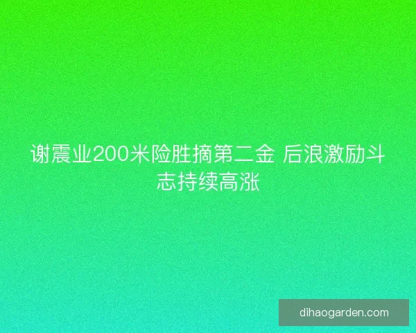 谢震业200米险胜摘第二金 后浪激励斗志持续高涨